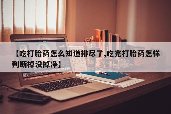 药流药如何购买【吃打胎药怎么知道排尽了,吃完打胎药怎样判断掉没掉净】