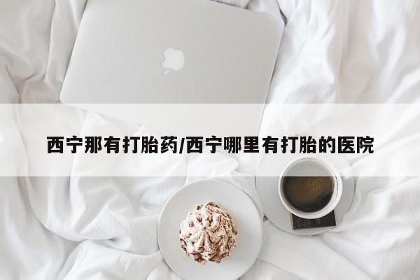 药流药如何购买西宁那有打胎药/西宁哪里有打胎的医院