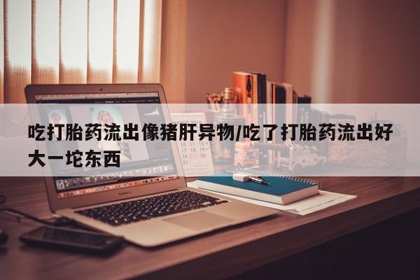 药流药如何购买吃打胎药流出像猪肝异物/吃了打胎药流出好大一坨东西