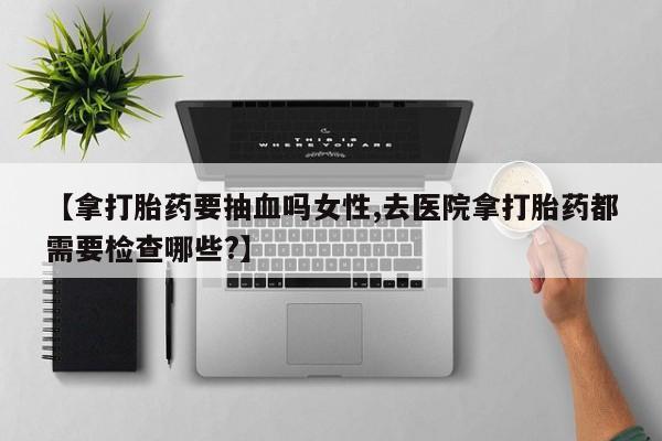 药流药如何购买【拿打胎药要抽血吗女性,去医院拿打胎药都需要检查哪些?】