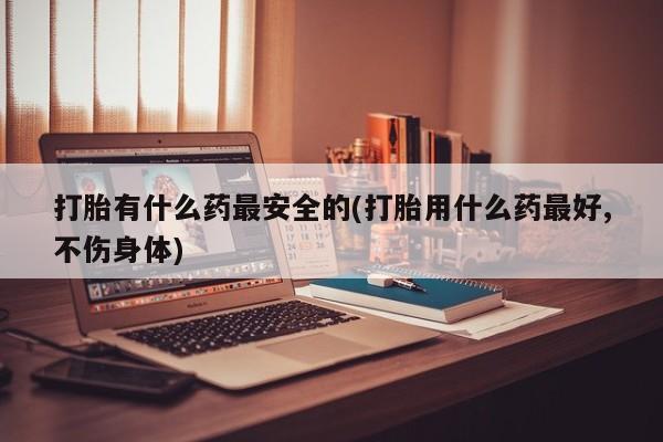 药流药如何购买打胎有什么药最安全的(打胎用什么药最好,不伤身体)