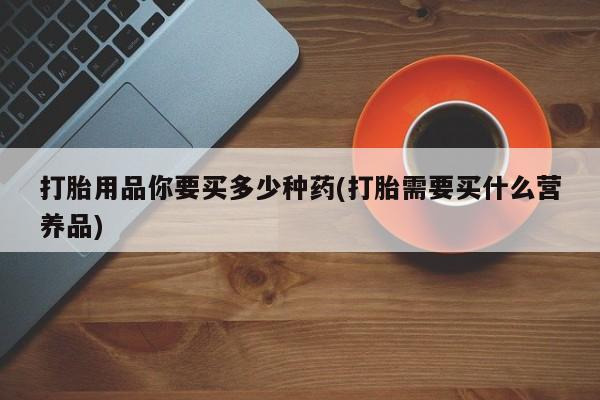 药流药如何购买打胎用品你要买多少种药(打胎需要买什么营养品)