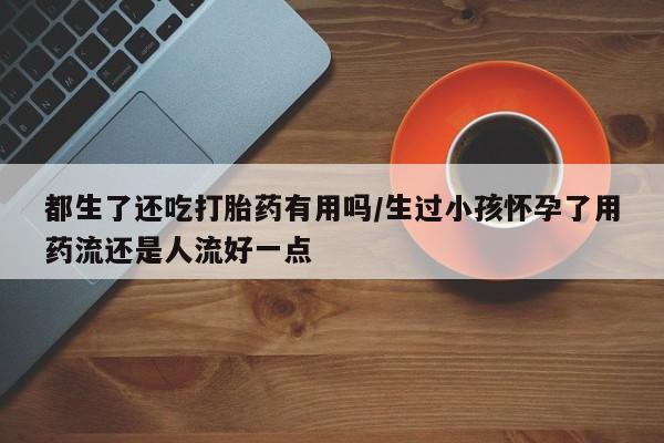 药流药如何购买都生了还吃打胎药有用吗/生过小孩怀孕了用药流还是人流好一点