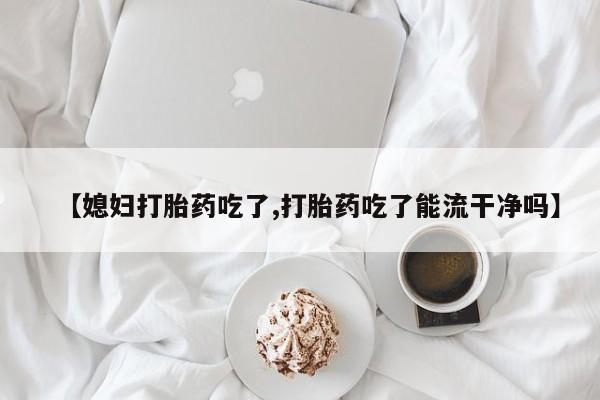 药流药如何购买【媳妇打胎药吃了,打胎药吃了能流干净吗】