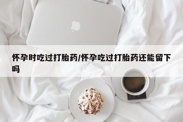 药流药如何购买怀孕时吃过打胎药/怀孕吃过打胎药还能留下吗