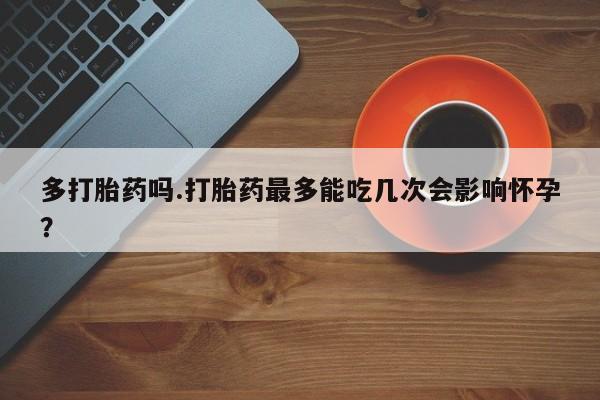药流药如何购买多打胎药吗.打胎药最多能吃几次会影响怀孕?