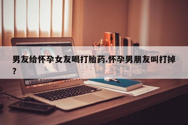 药流药如何购买男友给怀孕女友喝打胎药.怀孕男朋友叫打掉？