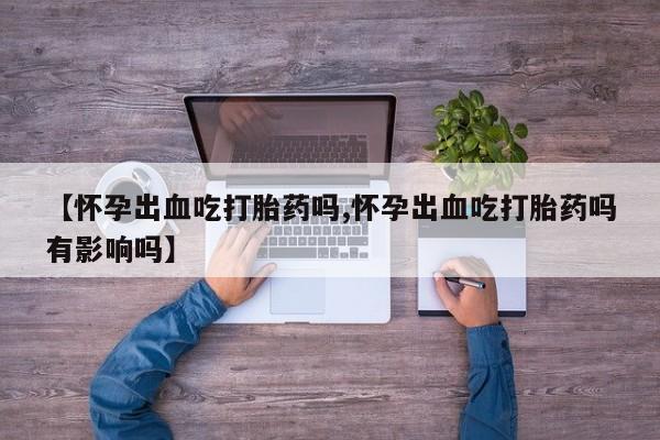 药流药如何购买【怀孕出血吃打胎药吗,怀孕出血吃打胎药吗有影响吗】