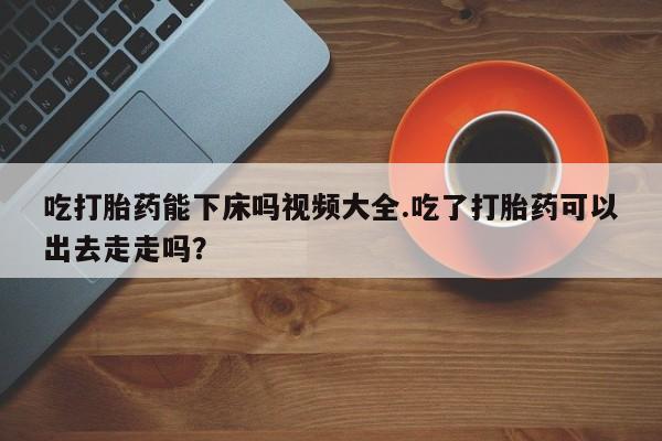 药流药如何购买吃打胎药能下床吗视频大全.吃了打胎药可以出去走走吗？