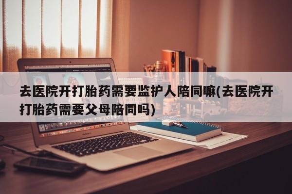 药流药如何购买去医院开打胎药需要监护人陪同嘛(去医院开打胎药需要父母陪同吗)