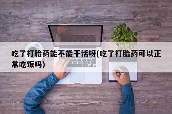 药流药如何购买吃了打胎药能不能干活呀(吃了打胎药可以正常吃饭吗)