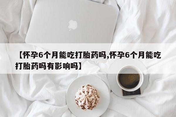 药流药如何购买【怀孕6个月能吃打胎药吗,怀孕6个月能吃打胎药吗有影响吗】