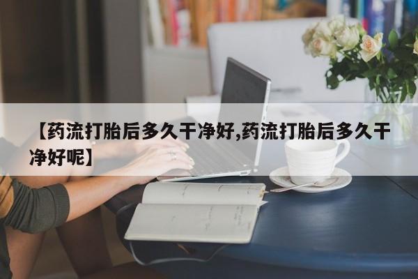 药流药如何购买【药流打胎后多久干净好,药流打胎后多久干净好呢】