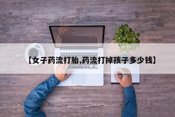 药流药如何购买【女子药流打胎,药流打掉孩子多少钱】