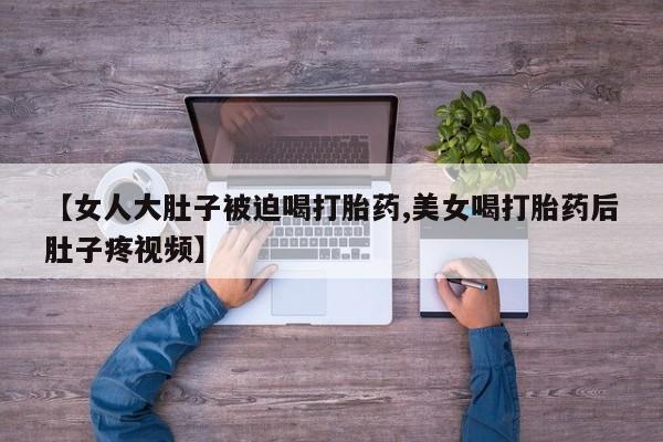 药流药如何购买【女人大肚子被迫喝打胎药,美女喝打胎药后肚子疼视频】