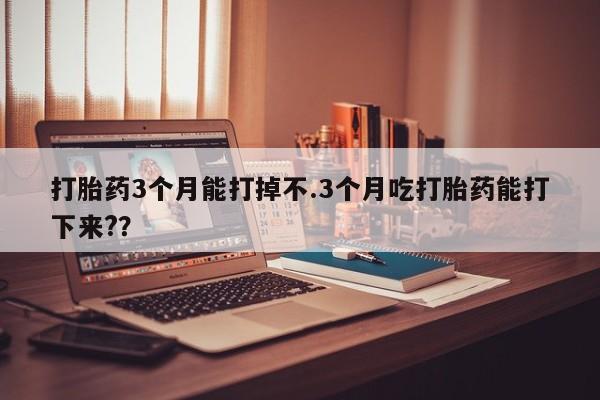 药流药如何购买打胎药3个月能打掉不.3个月吃打胎药能打下来?？