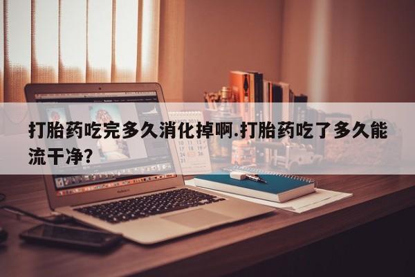 药流药如何购买打胎药吃完多久消化掉啊.打胎药吃了多久能流干净？
