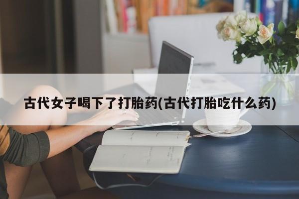 药流药如何购买古代女子喝下了打胎药(古代打胎吃什么药)