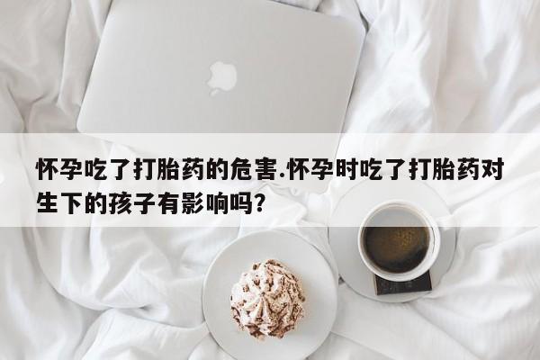 药流药如何购买怀孕吃了打胎药的危害.怀孕时吃了打胎药对生下的孩子有影响吗？