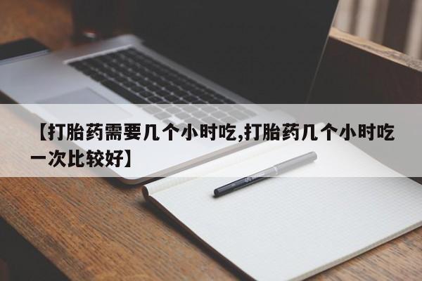 药流药如何购买【打胎药需要几个小时吃,打胎药几个小时吃一次比较好】