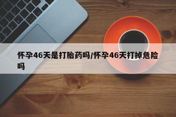 药流药如何购买怀孕46天是打胎药吗/怀孕46天打掉危险吗