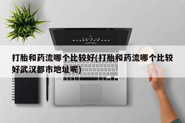 药流药如何购买打胎和药流哪个比较好(打胎和药流哪个比较好武汉都市地址呢)