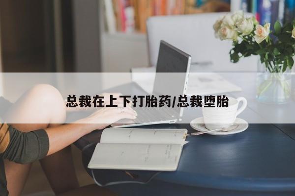 药流药如何购买总裁在上下打胎药/总裁堕胎