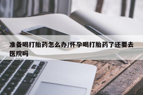 药流药如何购买准备喝打胎药怎么办/怀孕喝打胎药了还要去医院吗