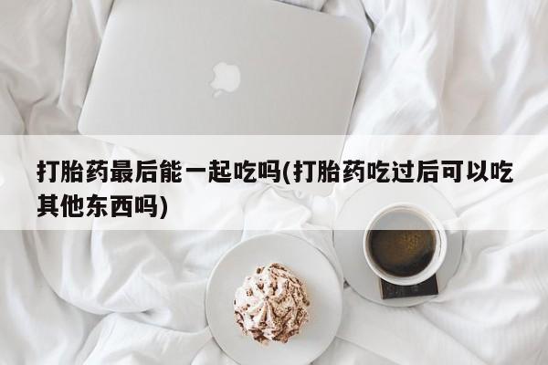 药流药如何购买打胎药最后能一起吃吗(打胎药吃过后可以吃其他东西吗)