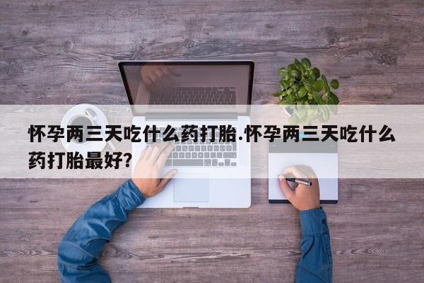 药流药如何购买怀孕两三天吃什么药打胎.怀孕两三天吃什么药打胎最好？