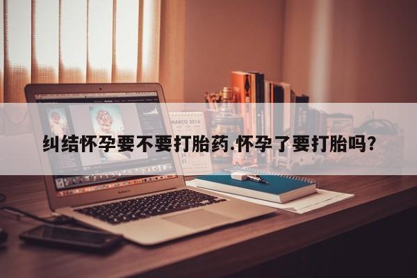 药流药如何购买纠结怀孕要不要打胎药.怀孕了要打胎吗？