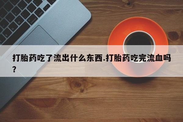 药流药如何购买打胎药吃了流出什么东西.打胎药吃完流血吗？