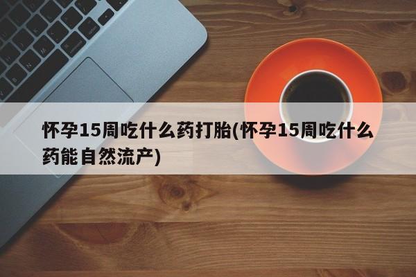 药流药如何购买怀孕15周吃什么药打胎(怀孕15周吃什么药能自然流产)