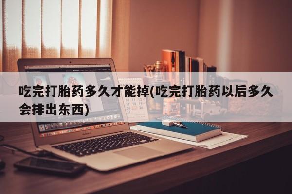 药流药如何购买吃完打胎药多久才能掉(吃完打胎药以后多久会排出东西)