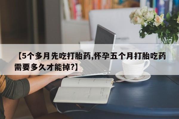 药流药如何购买【5个多月先吃打胎药,怀孕五个月打胎吃药需要多久才能掉?】