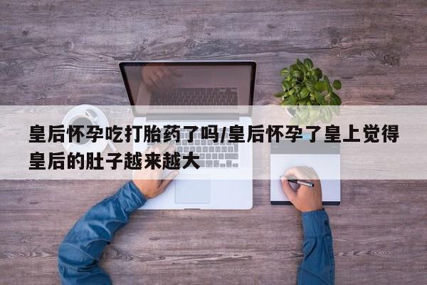 药流药如何购买皇后怀孕吃打胎药了吗/皇后怀孕了皇上觉得皇后的肚子越来越大