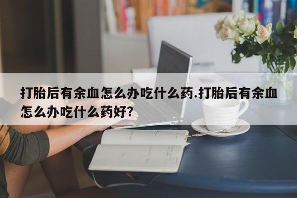 药流药如何购买打胎后有余血怎么办吃什么药.打胎后有余血怎么办吃什么药好？