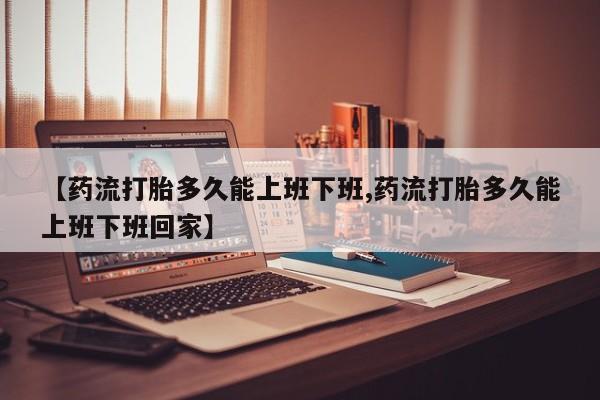 药流药如何购买【药流打胎多久能上班下班,药流打胎多久能上班下班回家】