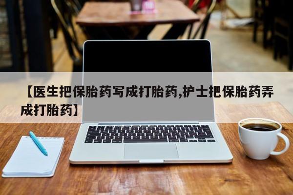 药流药如何购买【医生把保胎药写成打胎药,护士把保胎药弄成打胎药】