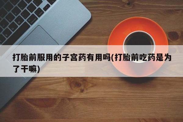 药流药如何购买打胎前服用的子宫药有用吗(打胎前吃药是为了干嘛)