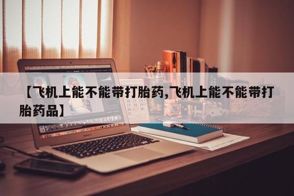 药流药如何购买【飞机上能不能带打胎药,飞机上能不能带打胎药品】