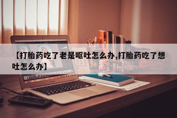 药流药如何购买【打胎药吃了老是呕吐怎么办,打胎药吃了想吐怎么办】