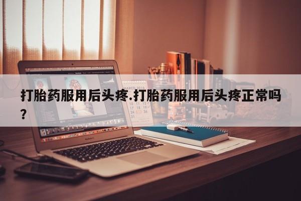 药流药如何购买打胎药服用后头疼.打胎药服用后头疼正常吗?