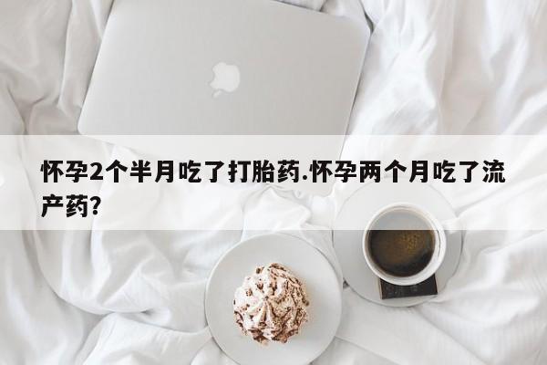 药流药如何购买怀孕2个半月吃了打胎药.怀孕两个月吃了流产药？