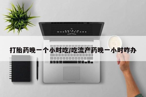 药流药如何购买打胎药晚一个小时吃/吃流产药晚一小时咋办