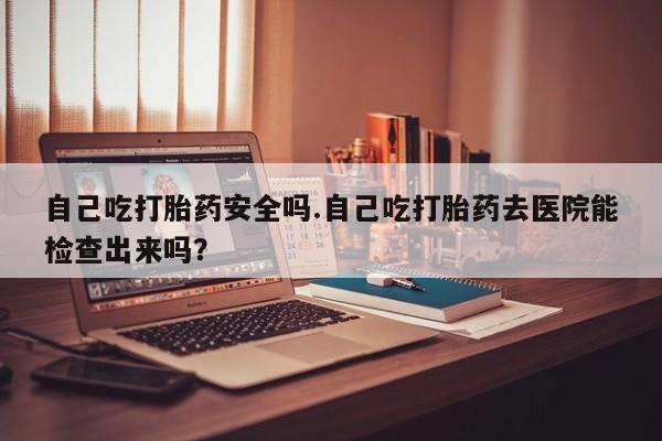 药流药如何购买自己吃打胎药安全吗.自己吃打胎药去医院能检查出来吗?