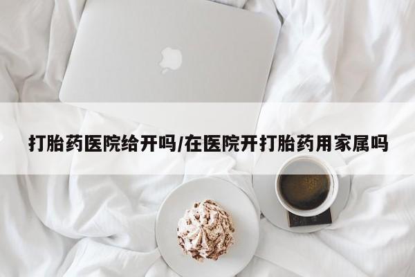 药流药如何购买打胎药医院给开吗/在医院开打胎药用家属吗