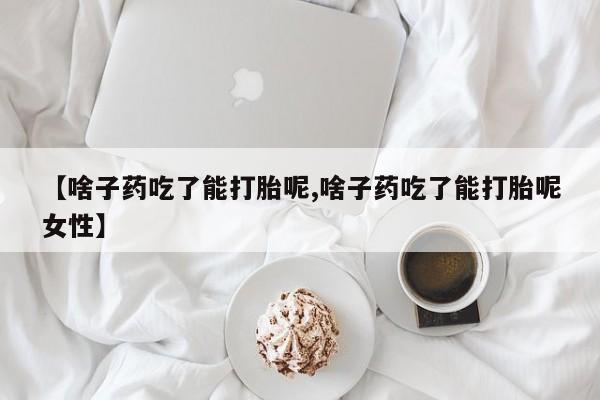 药流药如何购买【啥子药吃了能打胎呢,啥子药吃了能打胎呢女性】