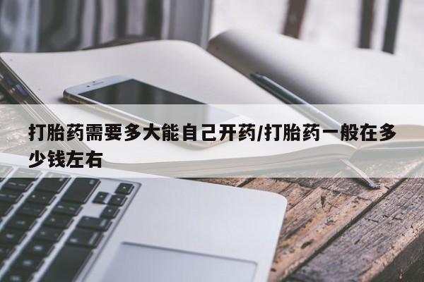 药流药如何购买打胎药需要多大能自己开药/打胎药一般在多少钱左右