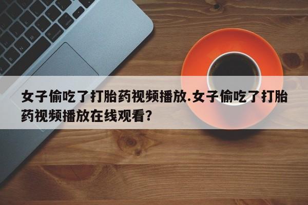 药流药如何购买女子偷吃了打胎药视频播放.女子偷吃了打胎药视频播放在线观看？